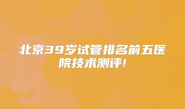 北京39岁试管排名前五医院技术测评!