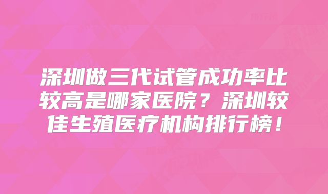 深圳做三代试管成功率比较高是哪家医院?深圳较佳生殖医疗机构排行榜!
