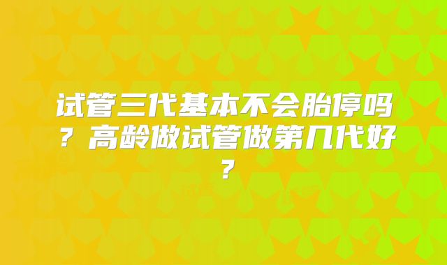 试管三代基本不会胎停吗？高龄做试管做第几代好？