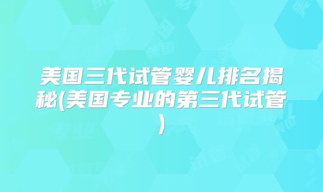 美国三代试管婴儿排名揭秘(美国专业的第三代试管)