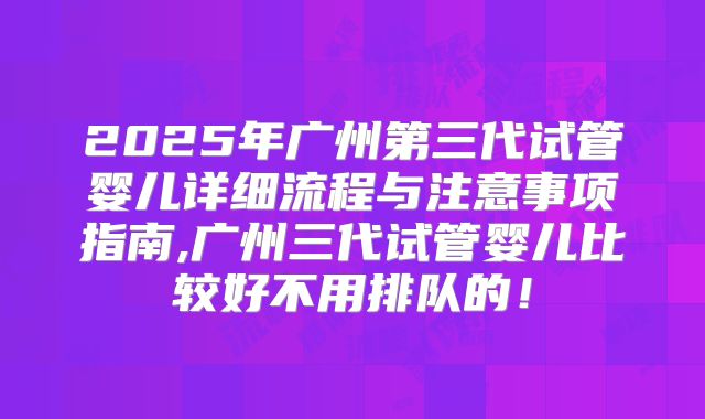 2025年广州第三代试管婴儿详细流程与注意事项指南,广州三代试管婴儿比较好不用排队的！