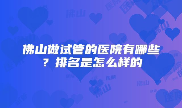 佛山做试管的医院有哪些？排名是怎么样的