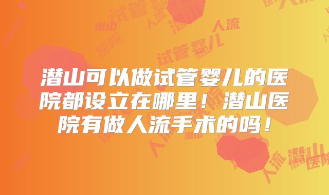 潜山可以做试管婴儿的医院都设立在哪里!潜山医院有做人流手术的吗!