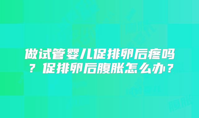 做试管婴儿促排卵后疼吗？促排卵后腹胀怎么办？