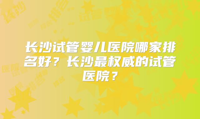 长沙试管婴儿医院哪家排名好？长沙最权威的试管医院？