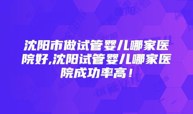 沈阳市做试管婴儿哪家医院好,沈阳试管婴儿哪家医院成功率高！