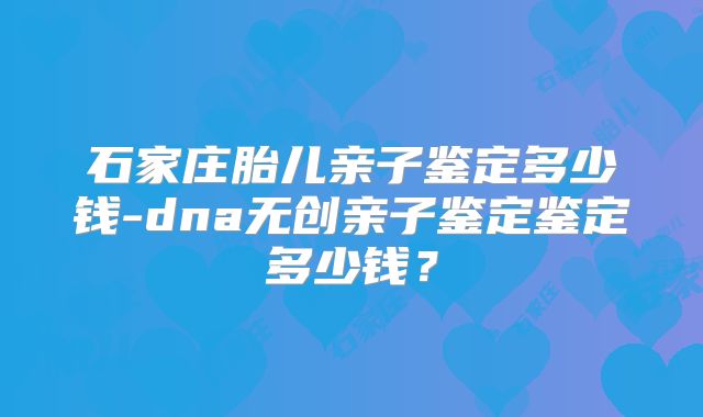 石家庄胎儿亲子鉴定多少钱-dna无创亲子鉴定鉴定多少钱?