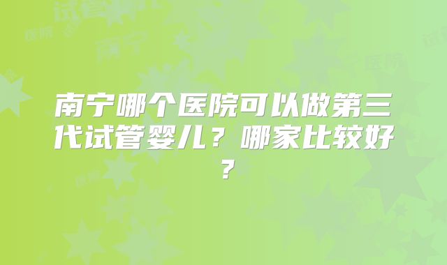 南宁哪个医院可以做第三代试管婴儿？哪家比较好？