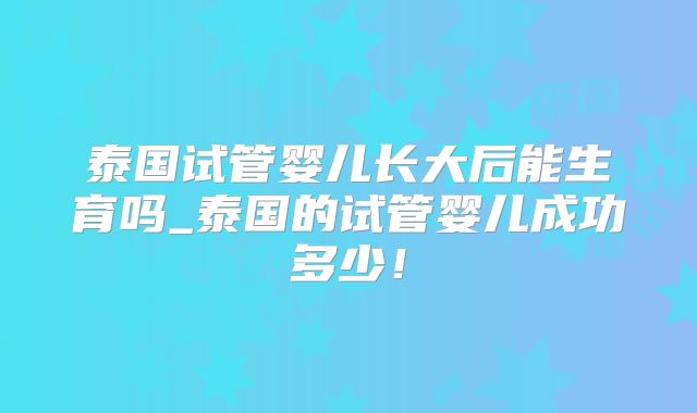 泰国试管婴儿长大后能生育吗_泰国的试管婴儿成功多少！
