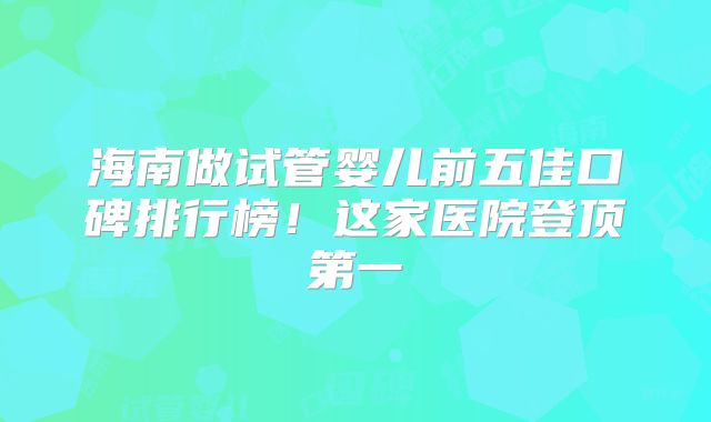 海南做试管婴儿前五佳口碑排行榜！这家医院登顶第一