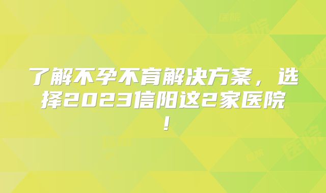 了解不孕不育解决方案，选择2023信阳这2家医院！