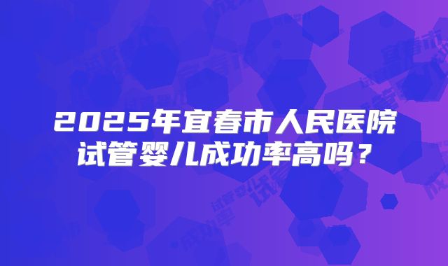 2025年宜春市人民医院试管婴儿成功率高吗？