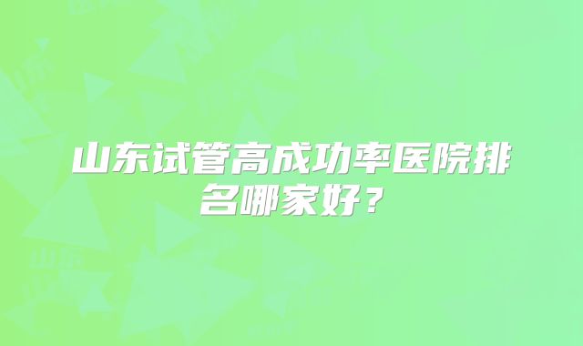 山东试管高成功率医院排名哪家好?