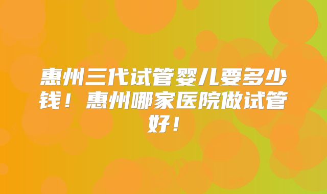惠州三代试管婴儿要多少钱！惠州哪家医院做试管好！