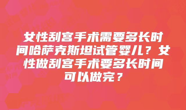 女性刮宫手术需要多长时间哈萨克斯坦试管婴儿？女性做刮宫手术要多长时间可以做完？