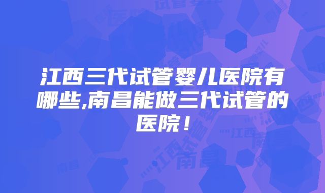 江西三代试管婴儿医院有哪些,南昌能做三代试管的医院！