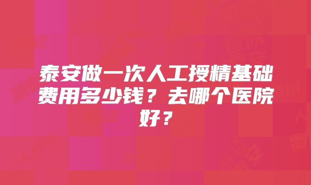 泰安做一次人工授精基础费用多少钱？去哪个医院好？
