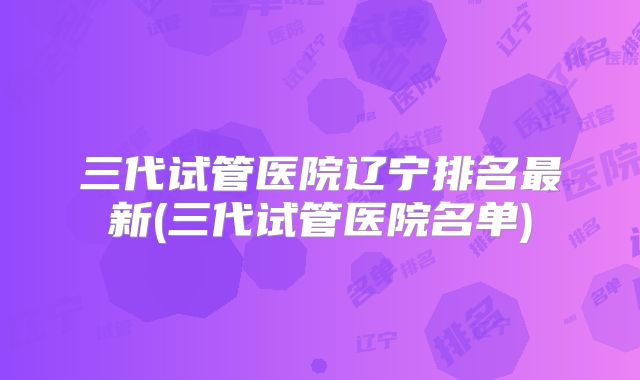 三代试管医院辽宁排名最新(三代试管医院名单)