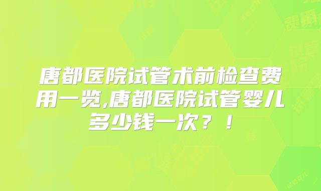 唐都医院试管术前检查费用一览,唐都医院试管婴儿多少钱一次？！