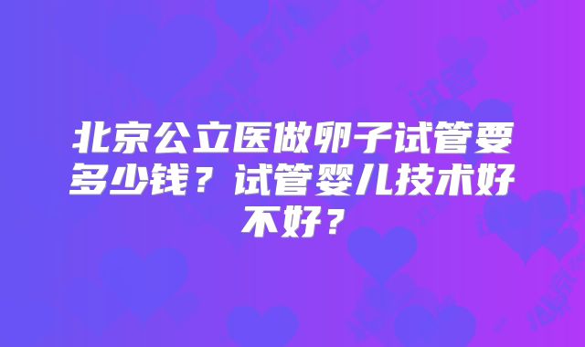 北京公立医做卵子试管要多少钱?试管婴儿技术好不好?