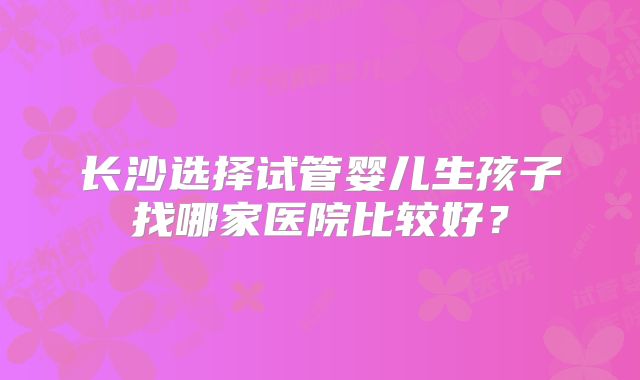 长沙选择试管婴儿生孩子找哪家医院比较好？