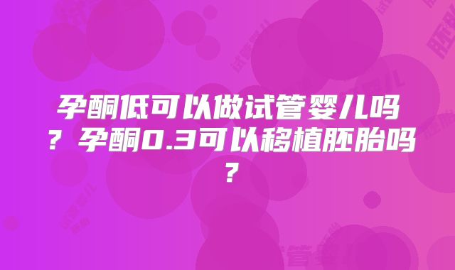 孕酮低可以做试管婴儿吗？孕酮0.3可以移植胚胎吗？