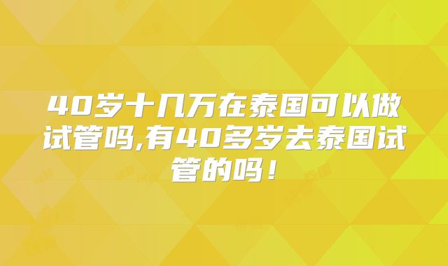 40岁十几万在泰国可以做试管吗,有40多岁去泰国试管的吗！