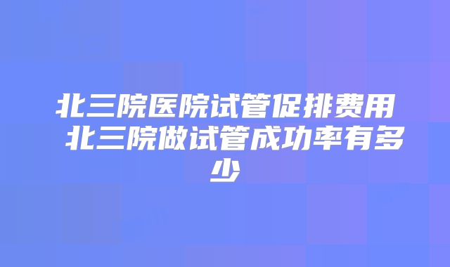 北三院医院试管促排费用 北三院做试管成功率有多少
