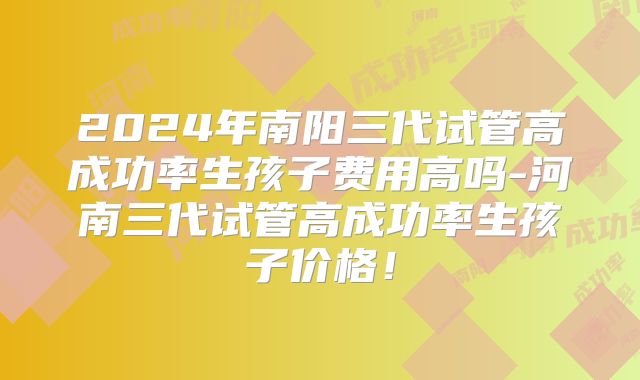 2024年南阳三代试管高成功率生孩子费用高吗-河南三代试管高成功率生孩子价格！