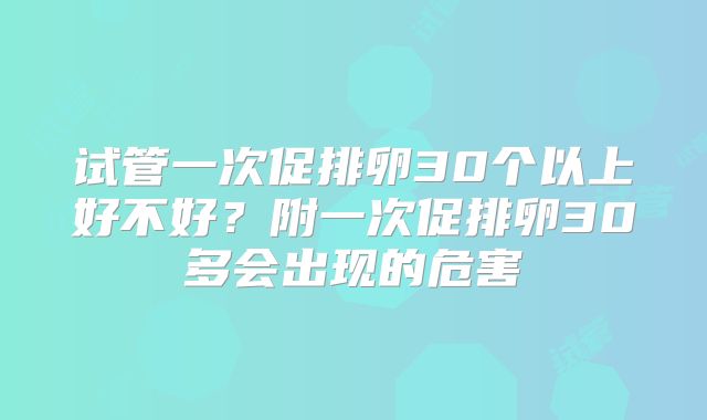 试管一次促排卵30个以上好不好?附一次促排卵30多会出现的危害