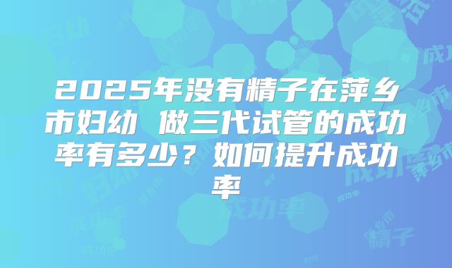 2025年没有精子在萍乡市妇幼 做三代试管的成功率有多少？如何提升成功率