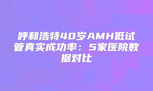 呼和浩特40岁AMH低试管真实成功率：5家医院数据对比