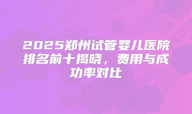 2025郑州试管婴儿医院排名前十揭晓，费用与成功率对比