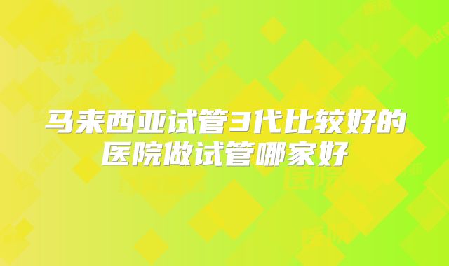 马来西亚试管3代比较好的医院做试管哪家好