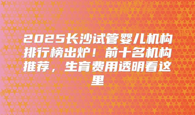 2025长沙试管婴儿机构排行榜出炉！前十名机构推荐，生育费用透明看这里