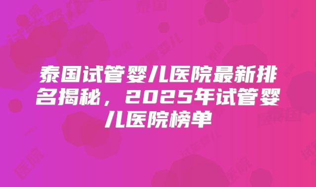 泰国试管婴儿医院最新排名揭秘，2025年试管婴儿医院榜单