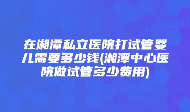 在湘潭私立医院打试管婴儿需要多少钱(湘潭中心医院做试管多少费用)
