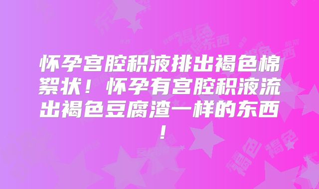 怀孕宫腔积液排出褐色棉絮状！怀孕有宫腔积液流出褐色豆腐渣一样的东西！