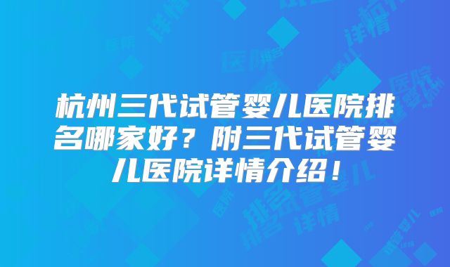 杭州三代试管婴儿医院排名哪家好？附三代试管婴儿医院详情介绍！