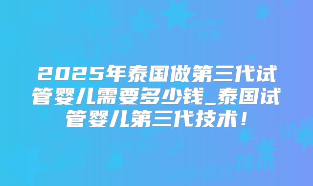2025年泰国做第三代试管婴儿需要多少钱_泰国试管婴儿第三代技术！