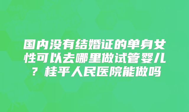国内没有结婚证的单身女性可以去哪里做试管婴儿？桂平人民医院能做吗