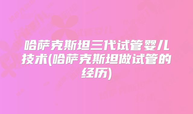 哈萨克斯坦三代试管婴儿技术(哈萨克斯坦做试管的经历)