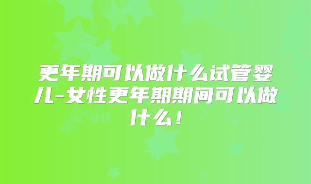 更年期可以做什么试管婴儿-女性更年期期间可以做什么！