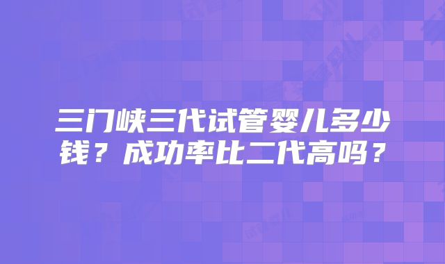 三门峡三代试管婴儿多少钱？成功率比二代高吗？
