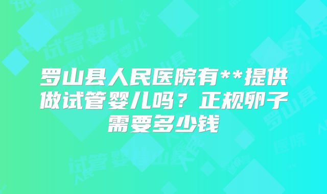 罗山县人民医院有**提供做试管婴儿吗?正规卵子需要多少钱