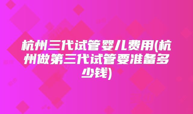 杭州三代试管婴儿费用(杭州做第三代试管要准备多少钱)