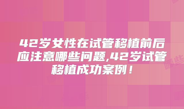 42岁女性在试管移植前后应注意哪些问题,42岁试管移植成功案例!