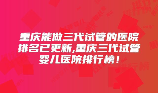 重庆能做三代试管的医院排名已更新,重庆三代试管婴儿医院排行榜！