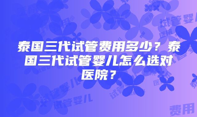 泰国三代试管费用多少?泰国三代试管婴儿怎么选对医院?