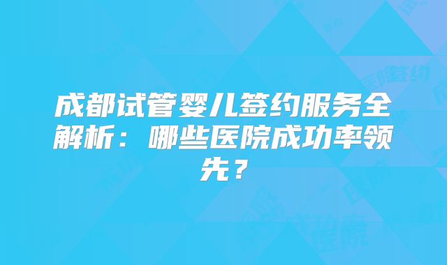 成都试管婴儿签约服务全解析：哪些医院成功率领先？